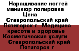 Наращивание ногтей маникюр полировка  › Цена ­ 400 - Ставропольский край, Пятигорск г. Медицина, красота и здоровье » Косметические услуги   . Ставропольский край,Пятигорск г.